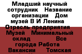 Младший научный сотрудник › Название организации ­ Дом-музей В.И.Ленина › Отрасль предприятия ­ Музей › Минимальный оклад ­ 10 000 - Все города Работа » Вакансии   . Томская обл.,Кедровый г.